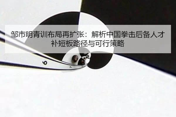 邹市明青训布局再扩张：解析中国拳击后备人才补短板路径与可行策略